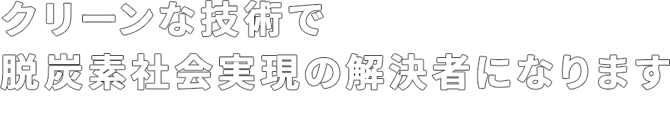 クリーンな技術で脱炭素社会実現の解決者に成ります