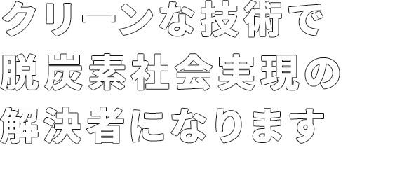 クリーンな技術で脱炭素社会実現の解決者に成ります